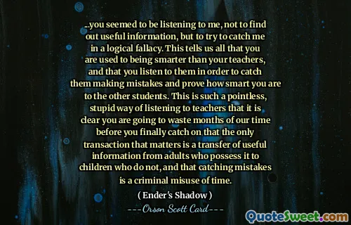 ...ai părut că mă asculți, nu ca să afli informații utile, ci să încerci să mă prinzi într-o eroare logică. Acest lucru ne spune tuturor că sunteți obișnuiți să fiți mai deștepți decât profesorii voștri și că îi ascultați pentru a-i surprinde cum greșesc și pentru a demonstra cât de deștepți sunteți celorlalți elevi. Acesta este un mod atât de inutil și stupid de a asculta profesorii, încât este clar că vei pierde luni din timpul nostru până să înțelegi în sfârșit că singura tranzacție care contează este un transfer de informații utile de la adulții care le dețin către copiii care nu le dețin, și că prinderea greșelilor este o abuzare criminală a timpului.