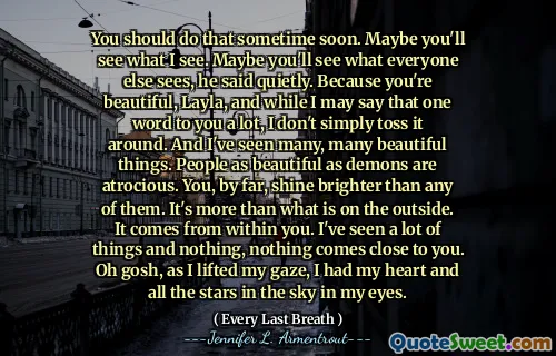You should do that sometime soon. Maybe you'll see what I see. Maybe you'll see what everyone else sees, he said quietly. Because you're beautiful, Layla, and while I may say that one word to you a lot, I don't simply toss it around. And I've seen many, many beautiful things. People as beautiful as demons are atrocious. You, by far, shine brighter than any of them. It's more than what is on the outside. It comes from within you. I've seen a lot of things and nothing, nothing comes close to you. Oh gosh, as I lifted my gaze, I had my heart and all the stars in the sky in my eyes.