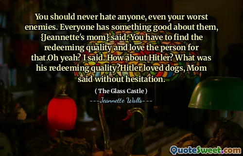 You should never hate anyone, even your worst enemies. Everyone has something good about them, {Jeannette's mom} said. You have to find the redeeming quality and love the person for that.Oh yeah? I said. How about Hitler? What was his redeeming quality?Hitler loved dogs, Mom said without hesitation.