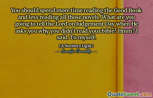 You should spend more time reading the Good Book and less reading all those novels. What are you going to tell the Lord on Judgement Day when He asks you why you didn't read your bible? Hmm? I said. To myself.