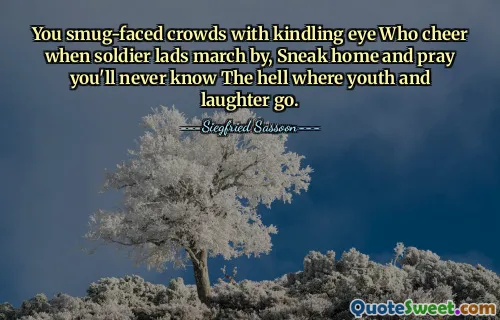 You smug-faced crowds with kindling eye Who cheer when soldier lads march by, Sneak home and pray you'll never know The hell where youth and laughter go.