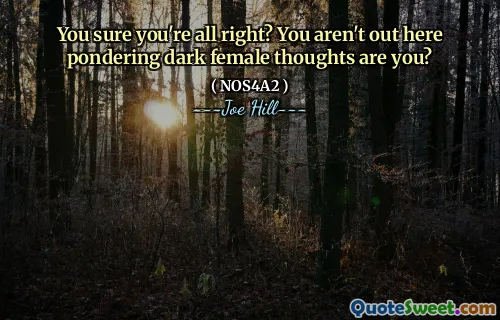 You sure you're all right? You aren't out here pondering dark female thoughts are you?