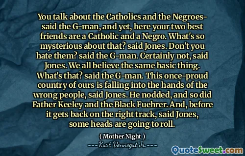 您谈论的是天主教徒和黑人 - 说了G-Man，但是，在这里，您的两个最好的朋友是天主教徒和黑人。这有什么神秘？琼斯说。你不讨厌他们吗？ G-Man说。琼斯说，当然不是。我们都相信同一基本的事情。那是什么？ G-Man说。琼斯说，这个曾经荡然无存的国家正在落入错误的人的手中。他点了点头，基利神父和黑人富勒也点点头。琼斯说，在回到正确的轨道之前，有些人会滚动。