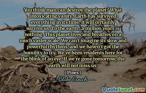 You think man can destroy the planet? What intoxicating vanity. Earth has survived everything in its time. It will certainly survive us. To the earth...a million years is nothing. This planet lives and breathes on a much vaster scale. We can't imagine its slow and powerful rhythms, and we haven't got the humility to try. We've been residents here for the blink of an eye. If we're gone tomorrow, the earth will not miss us.