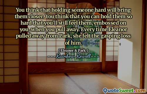 You think that holding someone hard will bring them closer. You think that you can hold them so hard that you'll still feel them, embossed on you, when you pull away. Every time Eleanor pulled away from Park, she felt the gasping loss of him.