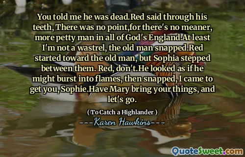 You told me he was dead.Red said through his teeth, There was no point,for there's no meaner, more petty man in all of God's England.At least I'm not a wastrel, the old man snapped.Red started toward the old man, but Sophia stepped between them. Red, don't.He looked as if he might burst into flames, then snapped, I came to get you, Sophie.Have Mary bring your things, and let's go.