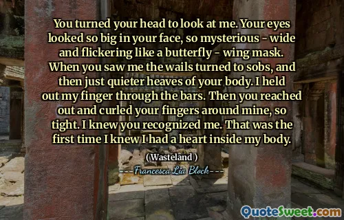 You turned your head to look at me. Your eyes looked so big in your face, so mysterious - wide and flickering like a butterfly - wing mask. When you saw me the wails turned to sobs, and then just quieter heaves of your body. I held out my finger through the bars. Then you reached out and curled your fingers around mine, so tight. I knew you recognized me. That was the first time I knew I had a heart inside my body.
