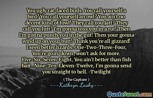 You ugly rat-faced birds. You call yourself a bird? You call yourself an owl? You ain't no decent kind of fowl! They call you Jatt? They call you Jutt? I'm gonna toss you in a rut! Then I'm gonna punch you in the gut! Then your gonna wind up on your butt! Think you're all gizzard! I seen better lizards. One-Two-Three-Four, You're goin' down, won't ask for more. Five-Six-Seven-Eight, You ain't better than fish bait...Nine-Ten-Eleven-Twelve, I'm gonna send you straight to hell. -Twilight