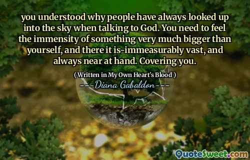 you understood why people have always looked up into the sky when talking to God. You need to feel the immensity of something very much bigger than yourself, and there it is-immeasurably vast, and always near at hand. Covering you.