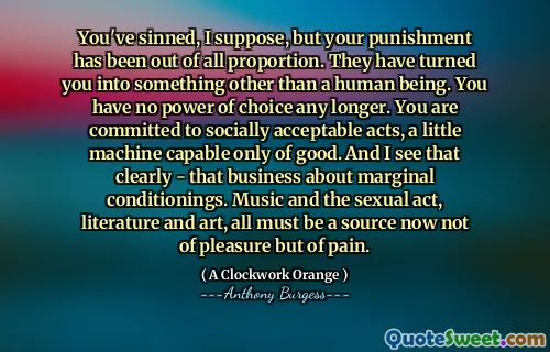 You've sinned, I suppose, but your punishment has been out of all proportion. They have turned you into something other than a human being. You have no power of choice any longer. You are committed to socially acceptable acts, a little machine capable only of good. And I see that clearly - that business about marginal conditionings. Music and the sexual act, literature and art, all must be a source now not of pleasure but of pain.
