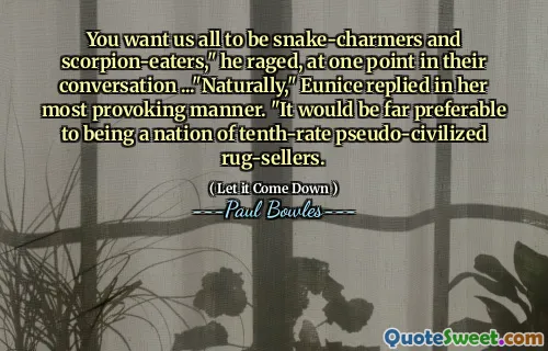 You want us all to be snake-charmers and scorpion-eaters," he raged, at one point in their conversation ..."Naturally," Eunice replied in her most provoking manner. "It would be far preferable to being a nation of tenth-rate pseudo-civilized rug-sellers.