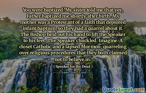 You were baptized?My sister told me that yes, Father baptized me shortly after birth. My mother was a Protestant of a faith that deplored infant baptism, so they had a quarrel about it. The Bishop held out his hand to lift the Speaker to his feet. The Speaker chuckled. Imagine. A closet Catholic and a lapsed Mormon, quarreling over religious procedures that they both claimed not to believe in.
