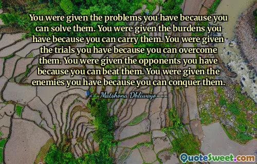 You were given the problems you have because you can solve them. You were given the burdens you have because you can carry them. You were given the trials you have because you can overcome them. You were given the opponents you have because you can beat them. You were given the enemies you have because you can conquer them.