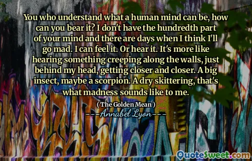 You who understand what a human mind can be, how can you bear it? I don't have the hundredth part of your mind and there are days when I think I'll go mad. I can feel it. Or hear it. It's more like hearing something creeping along the walls, just behind my head, getting closer and closer. A big insect, maybe a scorpion. A dry skittering, that's what madness sounds like to me.