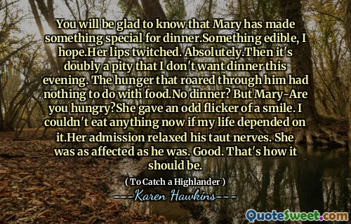 You will be glad to know that Mary has made something special for dinner.Something edible, I hope.Her lips twitched. Absolutely.Then it's doubly a pity that I don't want dinner this evening. The hunger that roared through him had nothing to do with food.No dinner? But Mary-Are you hungry?She gave an odd flicker of a smile. I couldn't eat anything now if my life depended on it.Her admission relaxed his taut nerves. She was as affected as he was. Good. That's how it should be.