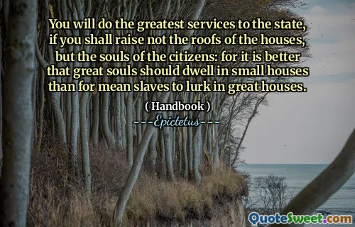 You will do the greatest services to the state, if you shall raise not the roofs of the houses, but the souls of the citizens: for it is better that great souls should dwell in small houses than for mean slaves to lurk in great houses.