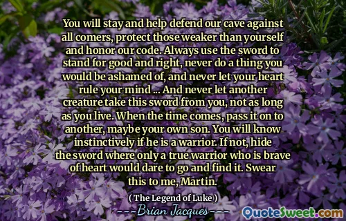 You will stay and help defend our cave against all comers, protect those weaker than yourself and honor our code. Always use the sword to stand for good and right, never do a thing you would be ashamed of, and never let your heart rule your mind ... And never let another creature take this sword from you, not as long as you live. When the time comes, pass it on to another, maybe your own son. You will know instinctively if he is a warrior. If not, hide the sword where only a true warrior who is brave of heart would dare to go and find it. Swear this to me, Martin.