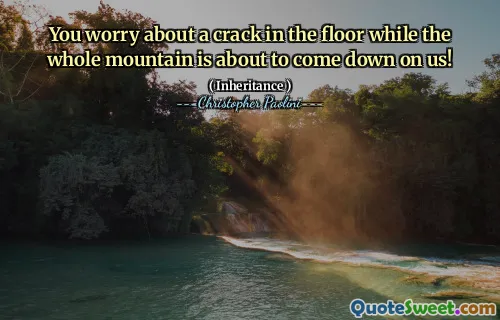 You worry about a crack in the floor while the whole mountain is about to come down on us!