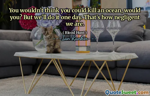 You wouldn't think you could kill an ocean, would you? But we'll do it one day. That's how negligent we are.