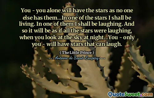You - you alone will have the stars as no one else has them...In one of the stars I shall be living. In one of them I shall be laughing. And so it will be as if all the stars were laughing, when you look at the sky at night...You - only you - will have stars that can laugh.