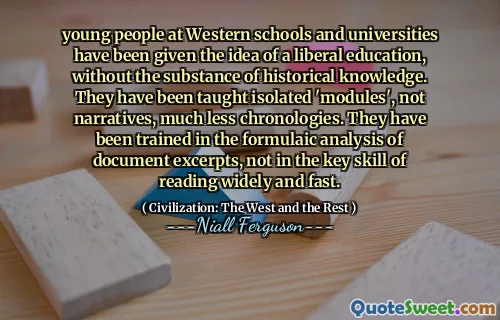 young people at Western schools and universities have been given the idea of a liberal education, without the substance of historical knowledge. They have been taught isolated 'modules', not narratives, much less chronologies. They have been trained in the formulaic analysis of document excerpts, not in the key skill of reading widely and fast.