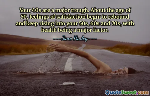 Your 40s are a major trough. About the age of 50, feelings of satisfaction begin to rebound and keep rising into your 50s, 60s and 70s, with health being a major factor.