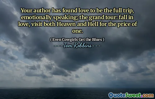 Your author has found love to be the full trip, emotionally speaking; the grand tour: fall in love, visit both Heaven and Hell for the price of one.