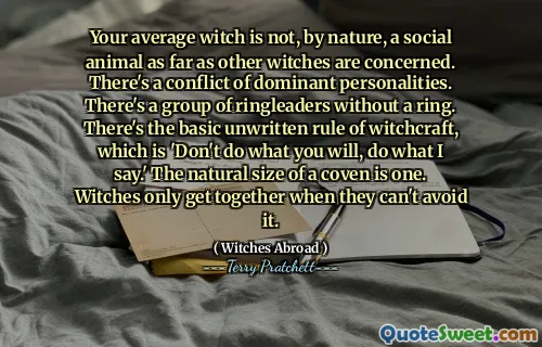 Your average witch is not, by nature, a social animal as far as other witches are concerned. There's a conflict of dominant personalities. There's a group of ringleaders without a ring. There's the basic unwritten rule of witchcraft, which is 'Don't do what you will, do what I say.' The natural size of a coven is one. Witches only get together when they can't avoid it.