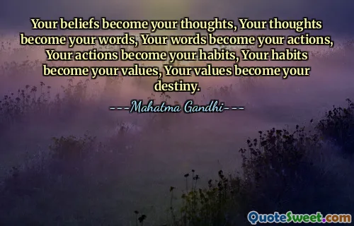 Your beliefs become your thoughts, Your thoughts become your words, Your words become your actions, Your actions become your habits, Your habits become your values, Your values become your destiny.