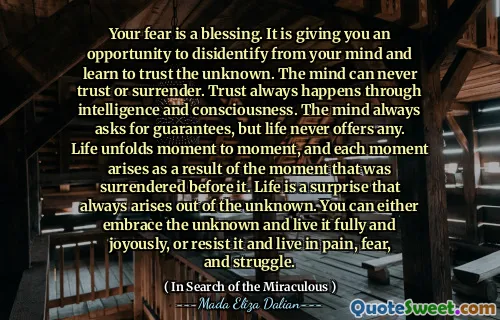 Your fear is a blessing. It is giving you an opportunity to disidentify from your mind and learn to trust the unknown. The mind can never trust or surrender. Trust always happens through intelligence and consciousness. The mind always asks for guarantees, but life never offers any. Life unfolds moment to moment, and each moment arises as a result of the moment that was surrendered before it. Life is a surprise that always arises out of the unknown. You can either embrace the unknown and live it fully and joyously, or resist it and live in pain, fear, and struggle.