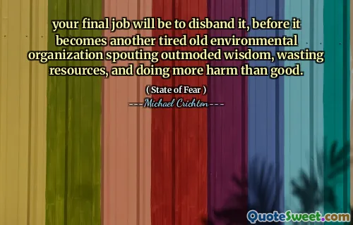 your final job will be to disband it, before it becomes another tired old environmental organization spouting outmoded wisdom, wasting resources, and doing more harm than good.