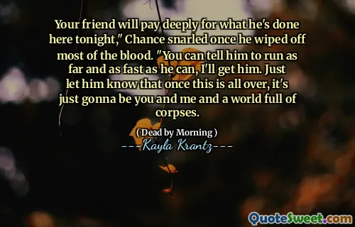 Your friend will pay deeply for what he's done here tonight," Chance snarled once he wiped off most of the blood. "You can tell him to run as far and as fast as he can, I'll get him. Just let him know that once this is all over, it's just gonna be you and me and a world full of corpses.