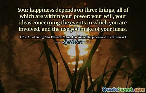 Your happiness depends on three things, all of which are within your power: your will, your ideas concerning the events in which you are involved, and the use you make of your ideas.