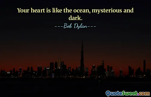Your heart is like the ocean, mysterious and dark.