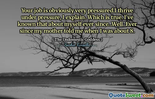 Your job is obviously very pressured.I thrive under pressure, I explain. Which is true. I've known that about myself ever since...Well. Ever since my mother told me when I was about 8.