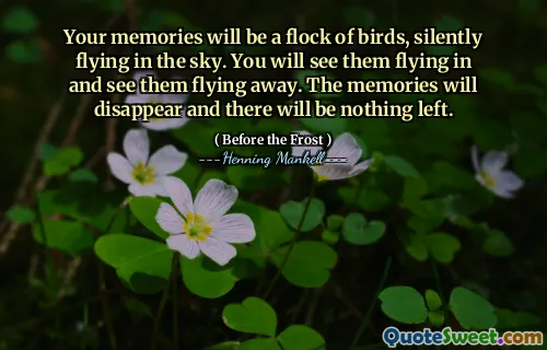 Your memories will be a flock of birds, silently flying in the sky. You will see them flying in and see them flying away. The memories will disappear and there will be nothing left.
