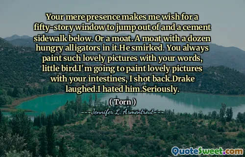 Your mere presence makes me wish for a fifty-story window to jump out of and a cement sidewalk below. Or a moat. A moat with a dozen hungry alligators in it.He smirked. You always paint such lovely pictures with your words, little bird.I'm going to paint lovely pictures with your intestines, I shot back.Drake laughed.I hated him.Seriously.