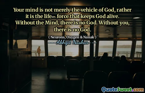 Your mind is not merely the vehicle of God, rather it is the life - force that keeps God alive. Without the Mind, there is no God. Without you, there is no God.