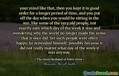 your mind like that, then you kept it in good order for a longer period of time, and you put off the day when you would be sitting in the sun, like some of the very old people, not exactly sure which day of the week it was and wondering why the world no longer made the sense that it once did. Yet such people were often happy, he reminded himself, possibly because it did not really matter what day of the week it was anyway.