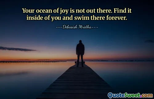 Your ocean of joy is not out there. Find it inside of you and swim there forever.