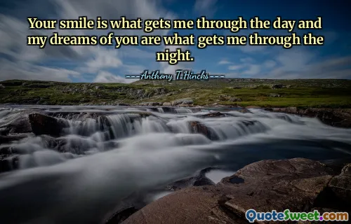 Your smile is what gets me through the day and my dreams of you are what gets me through the night.