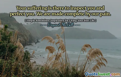 Your suffering is there to inspect you and perfect you. We are made complete by our pain.