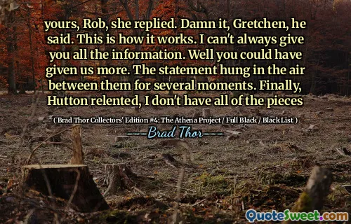 Din, Rob, svarte hun. Jævla det, Gretchen, sa han. Slik fungerer det. Jeg kan ikke alltid gi deg all informasjon. Vel, du kunne ha gitt oss mer. Uttalelsen hang i luften mellom dem i flere øyeblikk. Til slutt, Hutton støttet seg, har jeg ikke alle brikkene