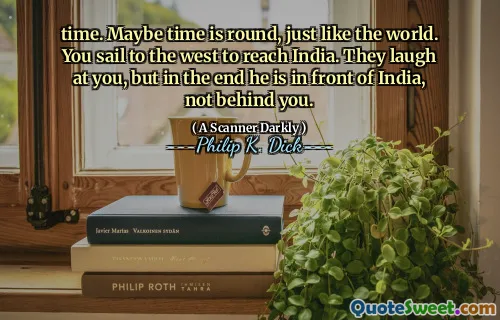 time. Maybe time is round, just like the world. You sail to the west to reach India. They laugh at you, but in the end he is in front of India, not behind you.
