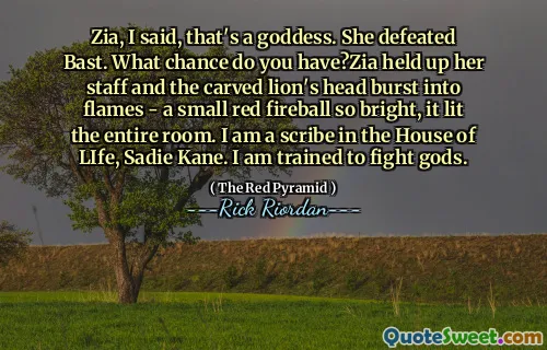Zia, I said, that's a goddess. She defeated Bast. What chance do you have?Zia held up her staff and the carved lion's head burst into flames - a small red fireball so bright, it lit the entire room. I am a scribe in the House of LIfe, Sadie Kane. I am trained to fight gods.