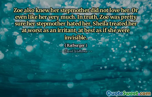 Zoe also knew her stepmother did not love her. Or even like her very much. In truth, Zoe was pretty sure her stepmother hated her. Sheila treated her at worst as an irritant, at best as if she were invisible.